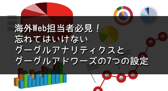 海外Web担当者必見！忘れてはいけないグーグルアナリティクスとグーグルアドワーズの7つの設定